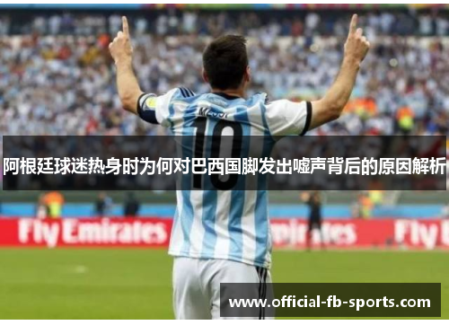 阿根廷球迷热身时为何对巴西国脚发出嘘声背后的原因解析