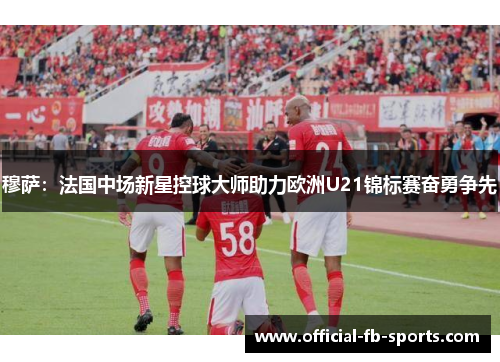 穆萨：法国中场新星控球大师助力欧洲U21锦标赛奋勇争先
